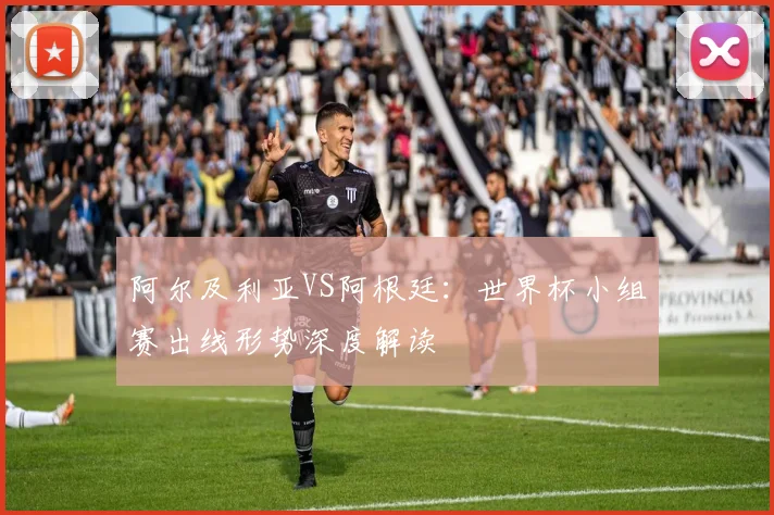 阿尔及利亚VS阿根廷:世界杯小组赛出线形势深度解读