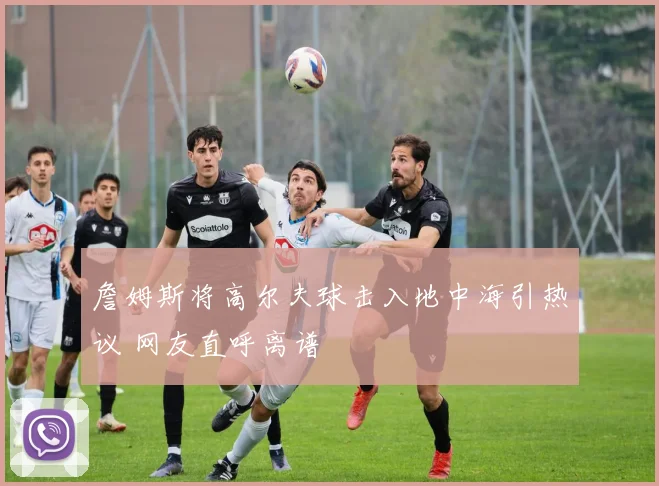 詹姆斯将高尔夫球击入地中海引热议 网友直呼离谱