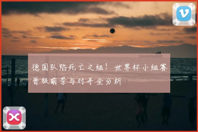 德国队陷死亡之组！世界杯小组赛晋级前景与对手全分析