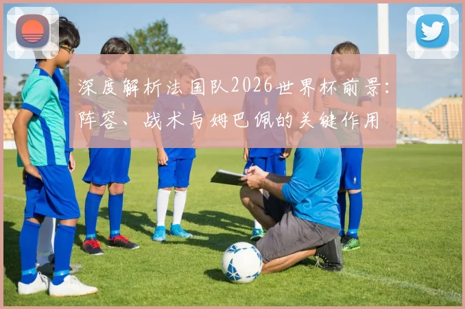 深度解析法国队2026世界杯前景:阵容、战术与姆巴佩的关键作用