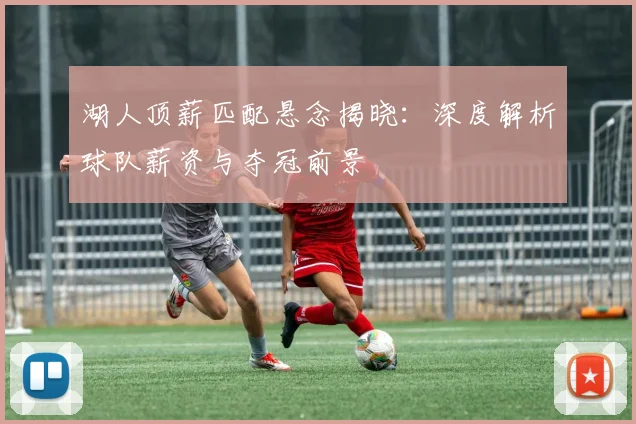 湖人顶薪匹配悬念揭晓:深度解析球队薪资与夺冠前景