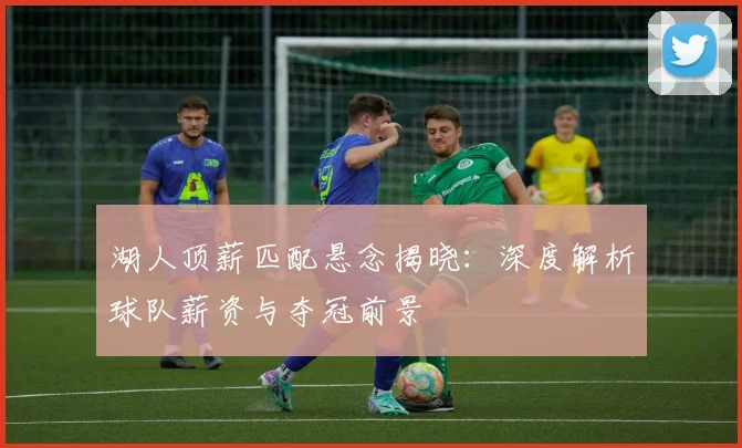 湖人顶薪匹配悬念揭晓：深度解析球队薪资与夺冠前景