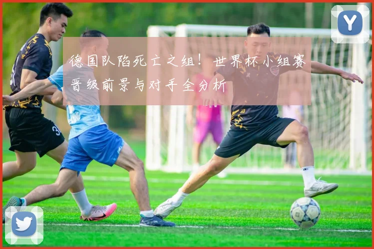 德国队陷死亡之组！世界杯小组赛晋级前景与对手全分析