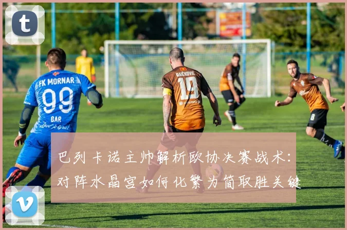 巴列卡诺主帅解析欧协决赛战术:对阵水晶宫如何化繁为简取胜关键