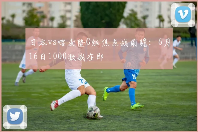 日本vs喀麦隆G组焦点战前瞻:6月16日1000激战在即