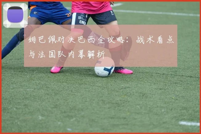 姆巴佩对决巴西全攻略：战术看点与法国队内幕解析