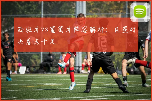西班牙vs葡萄牙阵容解析:巨星对决看点十足