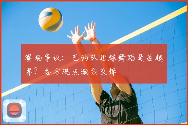 赛场争议：巴西队进球舞蹈是否越界？各方观点激烈交锋